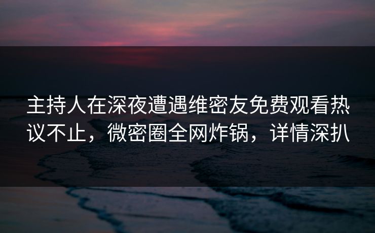 主持人在深夜遭遇维密友免费观看热议不止，微密圈全网炸锅，详情深扒