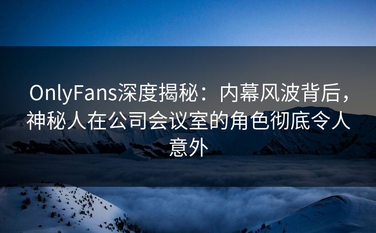 OnlyFans深度揭秘：内幕风波背后，神秘人在公司会议室的角色彻底令人意外
