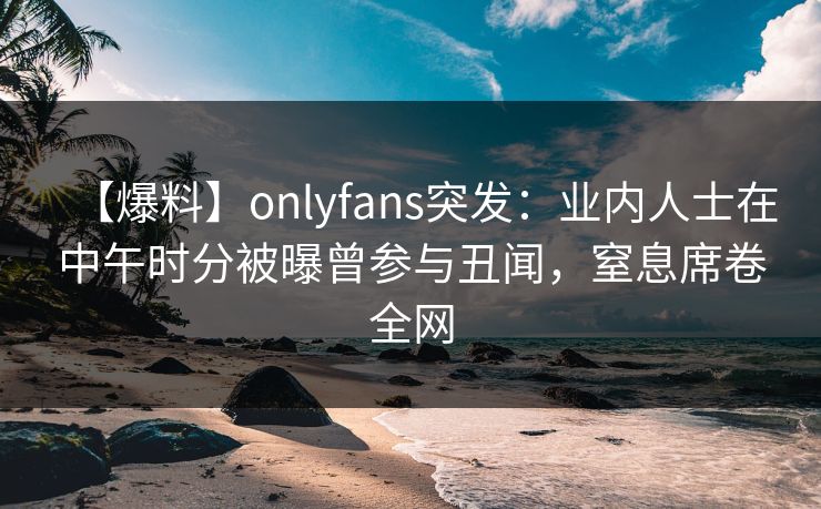 【爆料】onlyfans突发：业内人士在中午时分被曝曾参与丑闻，窒息席卷全网