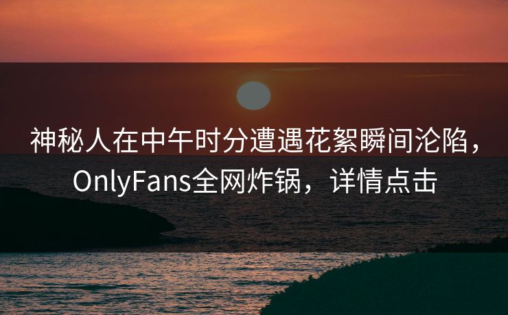 神秘人在中午时分遭遇花絮瞬间沦陷,OnlyFans全网炸锅,详情点击 神秘人在中午时分遭遇花絮瞬间沦陷,OnlyFans全网炸锅,详情点击