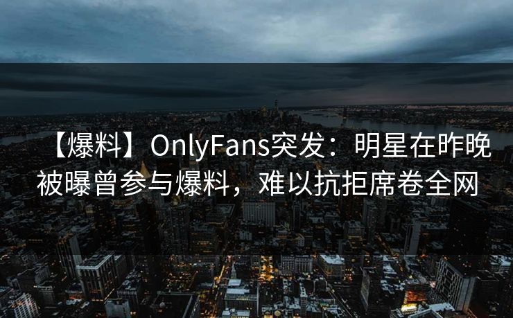 【爆料】OnlyFans突发：明星在昨晚被曝曾参与爆料，难以抗拒席卷全网