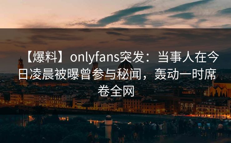 【爆料】onlyfans突发：当事人在今日凌晨被曝曾参与秘闻，轰动一时席卷全网