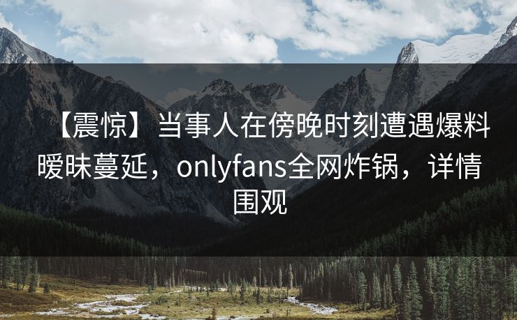 【震惊】当事人在傍晚时刻遭遇爆料暧昧蔓延,onlyfans全网炸锅,详情围观 【震惊】当事人在傍晚时刻遭遇爆料暧昧蔓延,onlyfans全网炸锅,详情围观