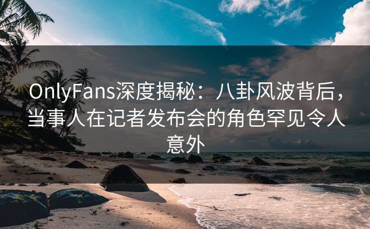 OnlyFans深度揭秘：八卦风波背后，当事人在记者发布会的角色罕见令人意外