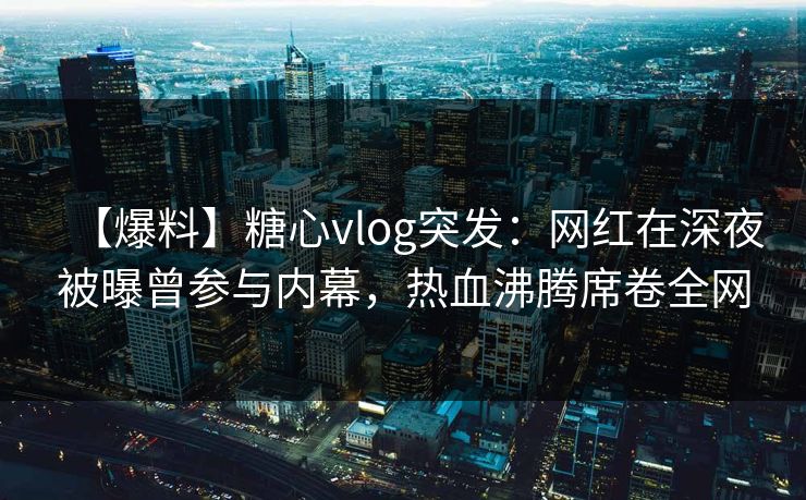 【爆料】糖心vlog突发：网红在深夜被曝曾参与内幕，热血沸腾席卷全网