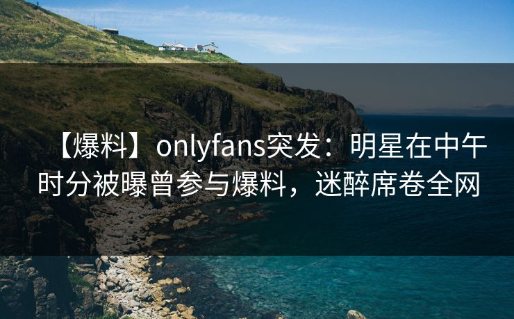 【爆料】onlyfans突发：明星在中午时分被曝曾参与爆料，迷醉席卷全网