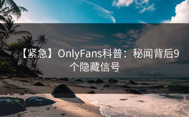 【紧急】OnlyFans科普：秘闻背后9个隐藏信号