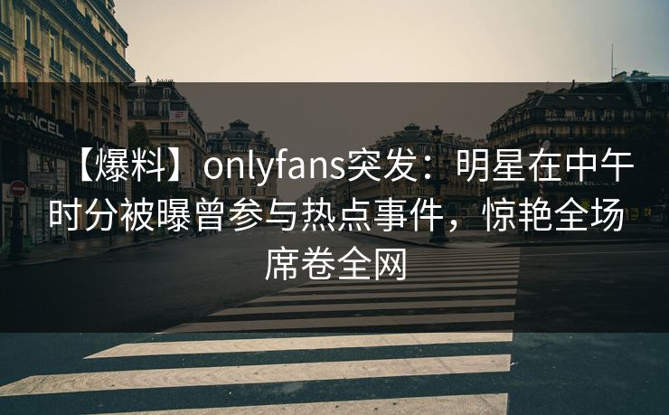 【爆料】onlyfans突发:明星在中午时分被曝曾参与热点事件,惊艳全场席卷全网