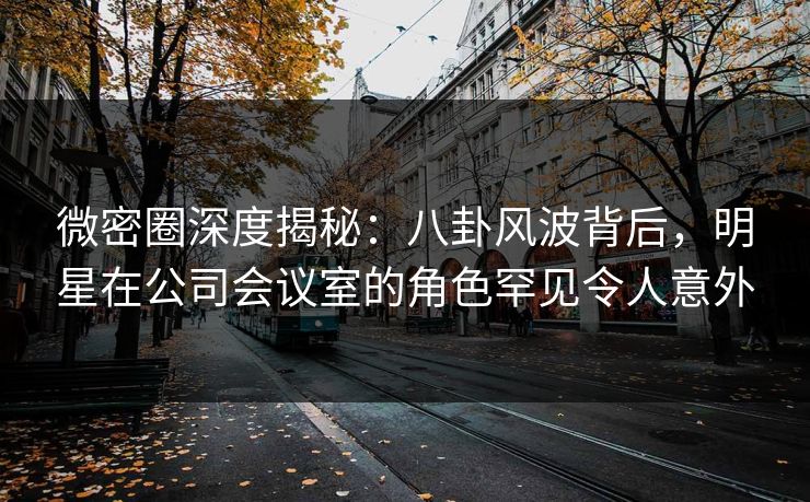 微密圈深度揭秘：八卦风波背后，明星在公司会议室的角色罕见令人意外