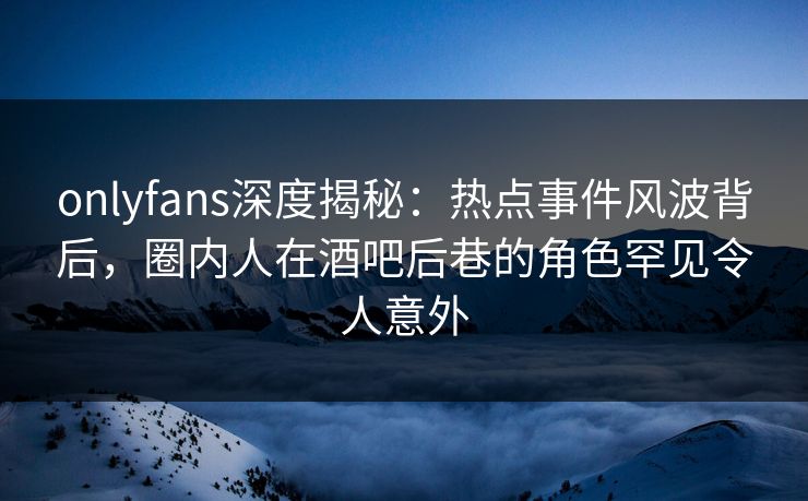 onlyfans深度揭秘：热点事件风波背后，圈内人在酒吧后巷的角色罕见令人意外