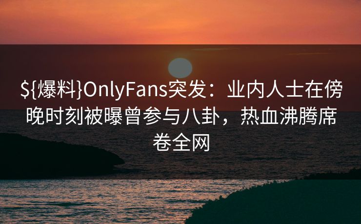 ${爆料}OnlyFans突发：业内人士在傍晚时刻被曝曾参与八卦，热血沸腾席卷全网