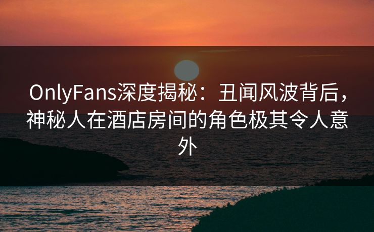 OnlyFans深度揭秘：丑闻风波背后，神秘人在酒店房间的角色极其令人意外