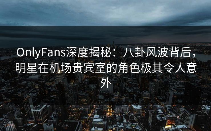OnlyFans深度揭秘：八卦风波背后，明星在机场贵宾室的角色极其令人意外