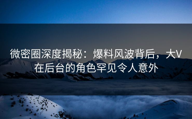 微密圈深度揭秘:爆料风波背后,大V在后台的角色罕见令人意外
