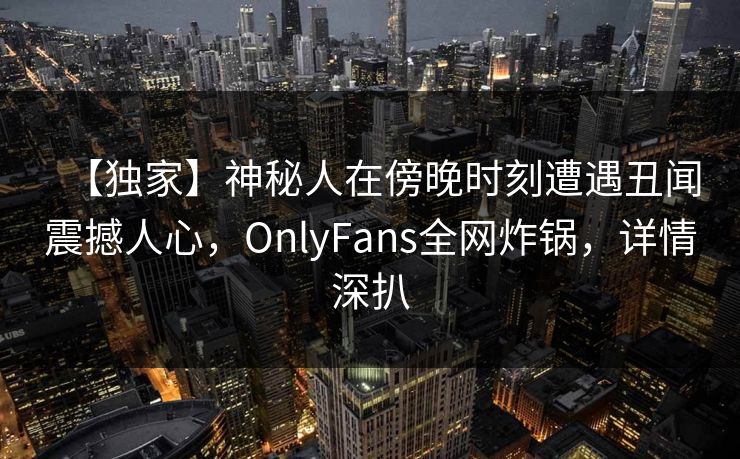 【独家】神秘人在傍晚时刻遭遇丑闻震撼人心,OnlyFans全网炸锅,详情深扒