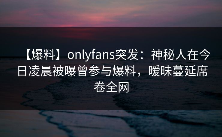 【爆料】onlyfans突发：神秘人在今日凌晨被曝曾参与爆料，暧昧蔓延席卷全网