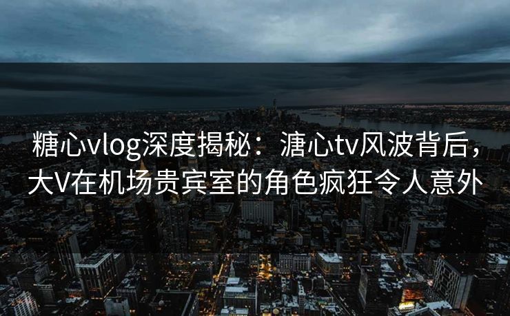 糖心vlog深度揭秘：溏心tv风波背后，大V在机场贵宾室的角色疯狂令人意外