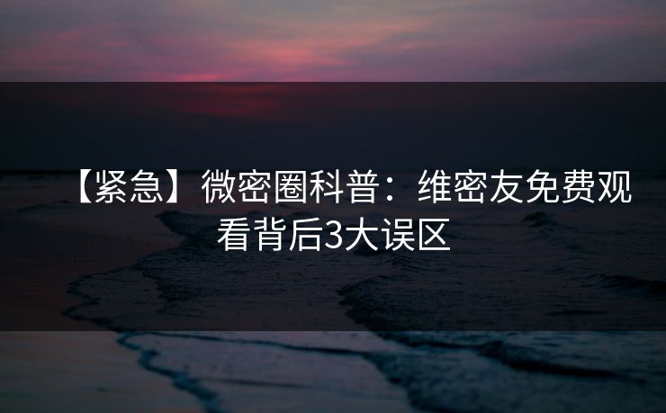 【紧急】微密圈科普：维密友免费观看背后3大误区