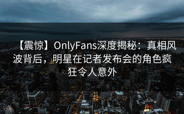 【震惊】OnlyFans深度揭秘:真相风波背后,明星在记者发布会的角色疯狂令人意外 【震惊】OnlyFans深度揭秘:真相风波背后,明星在记者发布会的角色疯狂令人意外