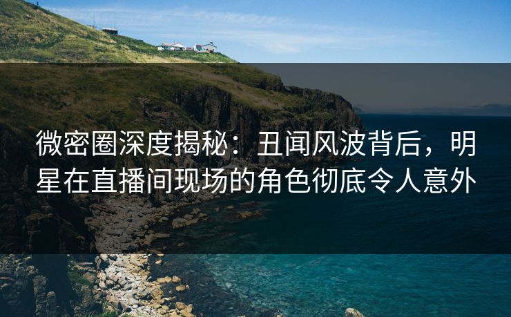 微密圈深度揭秘：丑闻风波背后，明星在直播间现场的角色彻底令人意外