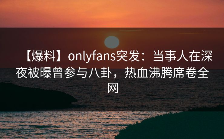 【爆料】onlyfans突发：当事人在深夜被曝曾参与八卦，热血沸腾席卷全网