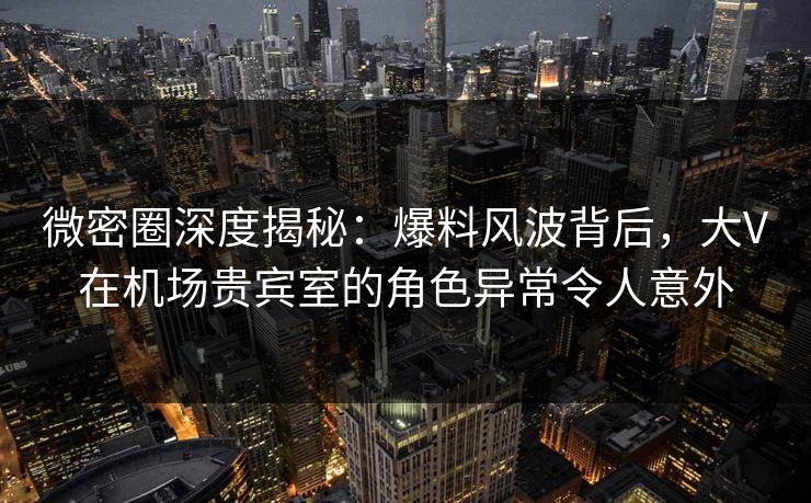 微密圈深度揭秘：爆料风波背后，大V在机场贵宾室的角色异常令人意外