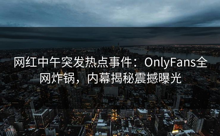 网红中午突发热点事件：OnlyFans全网炸锅，内幕揭秘震撼曝光