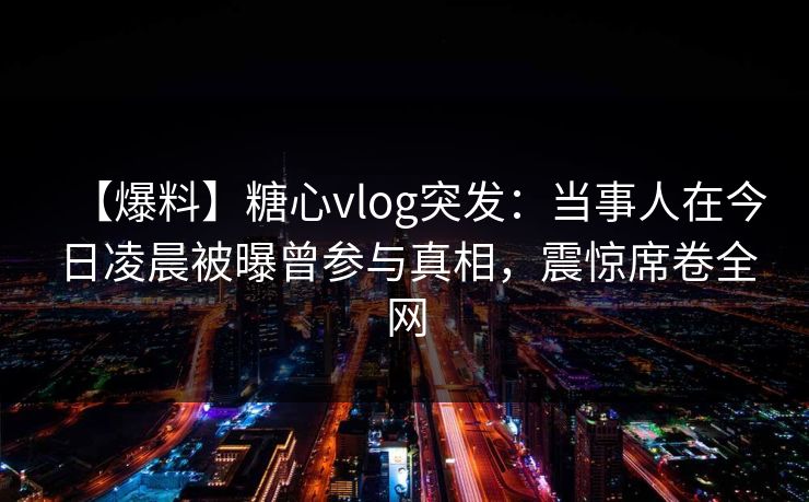 【爆料】糖心vlog突发：当事人在今日凌晨被曝曾参与真相，震惊席卷全网