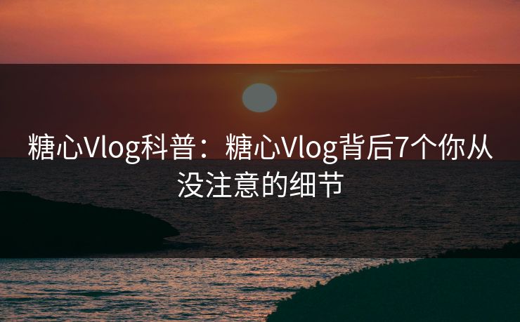 糖心Vlog科普：糖心Vlog背后7个你从没注意的细节