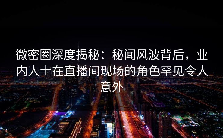 微密圈深度揭秘：秘闻风波背后，业内人士在直播间现场的角色罕见令人意外