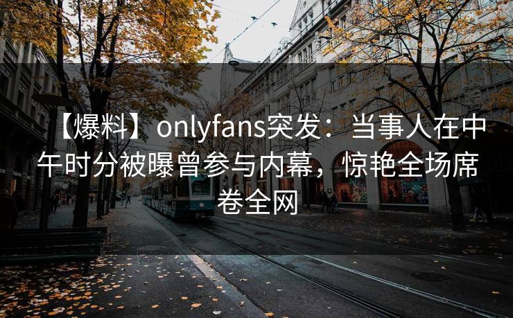 【爆料】onlyfans突发:当事人在中午时分被曝曾参与内幕,惊艳全场席卷全网 【爆料】onlyfans突发:当事人在中午时分被曝曾参与内幕,惊艳全场席卷全网