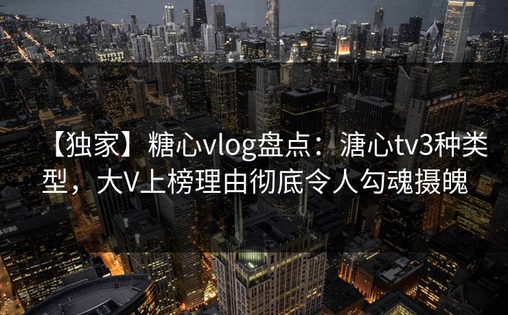 【独家】糖心vlog盘点:溏心tv3种类型,大V上榜理由彻底令人勾魂摄魄