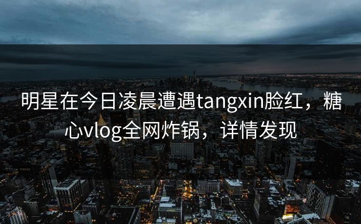 明星在今日凌晨遭遇tangxin脸红，糖心vlog全网炸锅，详情发现