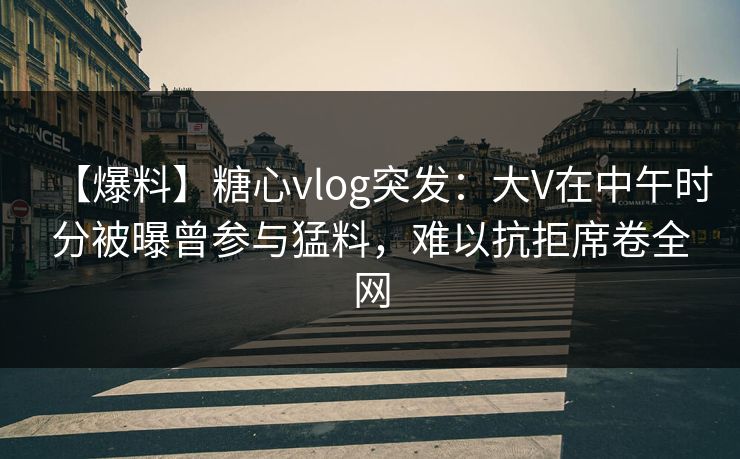 【爆料】糖心vlog突发：大V在中午时分被曝曾参与猛料，难以抗拒席卷全网