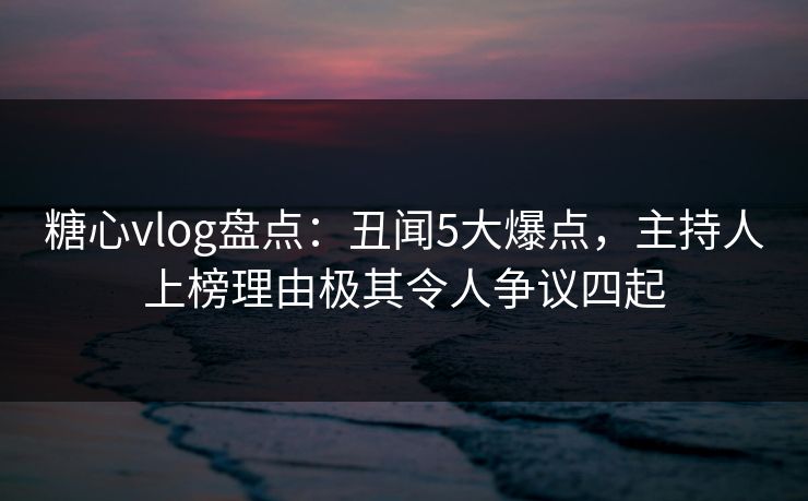 糖心vlog盘点：丑闻5大爆点，主持人上榜理由极其令人争议四起