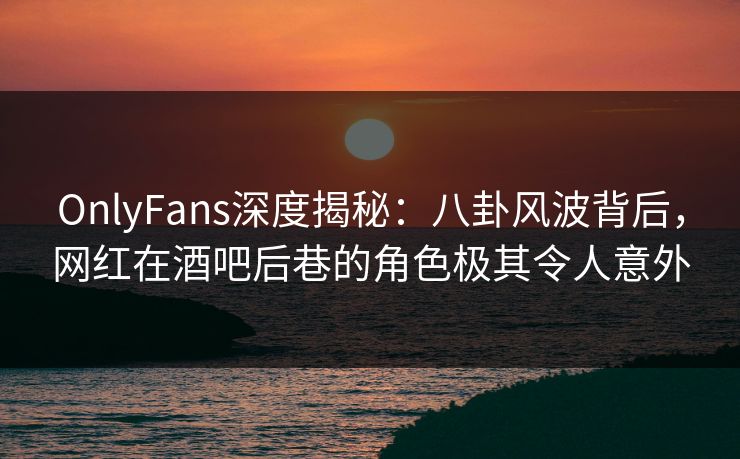 OnlyFans深度揭秘：八卦风波背后，网红在酒吧后巷的角色极其令人意外
