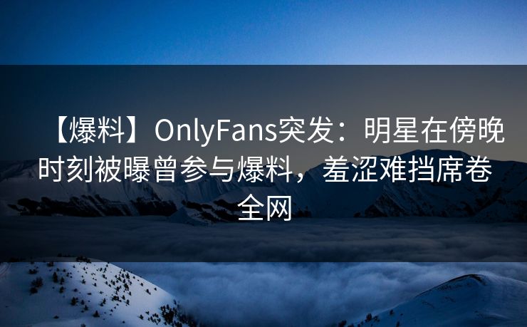 【爆料】OnlyFans突发：明星在傍晚时刻被曝曾参与爆料，羞涩难挡席卷全网