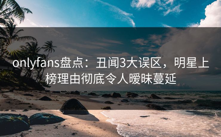 onlyfans盘点：丑闻3大误区，明星上榜理由彻底令人暧昧蔓延
