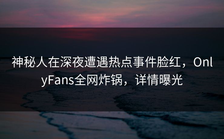 神秘人在深夜遭遇热点事件脸红，OnlyFans全网炸锅，详情曝光