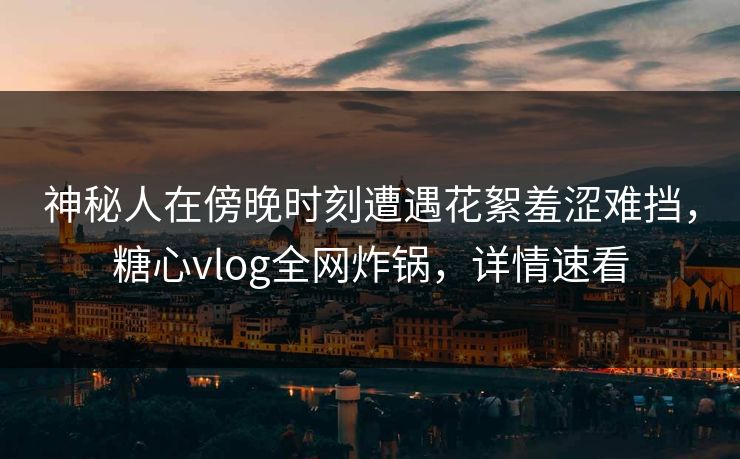 神秘人在傍晚时刻遭遇花絮羞涩难挡,糖心vlog全网炸锅,详情速看 神秘人在傍晚时刻遭遇花絮羞涩难挡,糖心vlog全网炸锅,详情速看