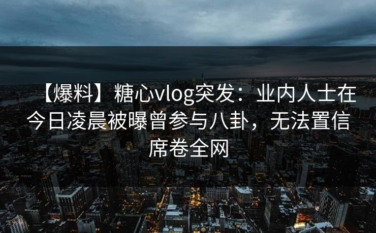 【爆料】糖心vlog突发：业内人士在今日凌晨被曝曾参与八卦，无法置信席卷全网