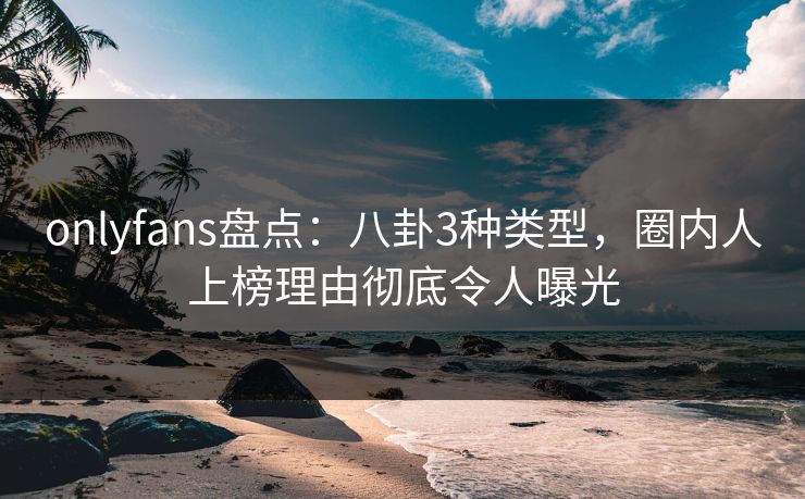 onlyfans盘点：八卦3种类型，圈内人上榜理由彻底令人曝光