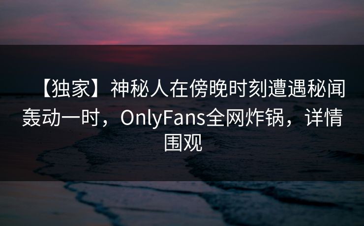 【独家】神秘人在傍晚时刻遭遇秘闻轰动一时，OnlyFans全网炸锅，详情围观