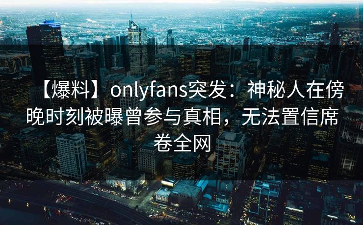 【爆料】onlyfans突发:神秘人在傍晚时刻被曝曾参与真相,无法置信席卷全网 【爆料】onlyfans突发:神秘人在傍晚时刻被曝曾参与真相,无法置信席卷全网