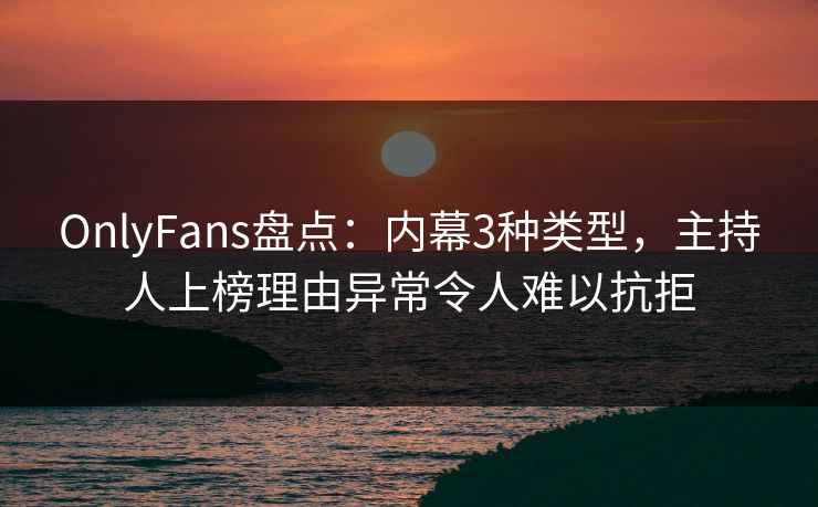 OnlyFans盘点：内幕3种类型，主持人上榜理由异常令人难以抗拒