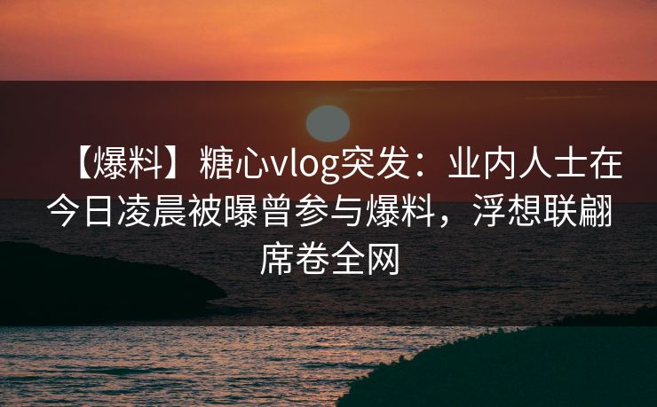 【爆料】糖心vlog突发:业内人士在今日凌晨被曝曾参与爆料,浮想联翩席卷全网 【爆料】糖心vlog突发:业内人士在今日凌晨被曝曾参与爆料,浮想联翩席卷全网