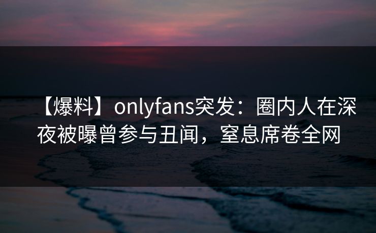 【爆料】onlyfans突发：圈内人在深夜被曝曾参与丑闻，窒息席卷全网