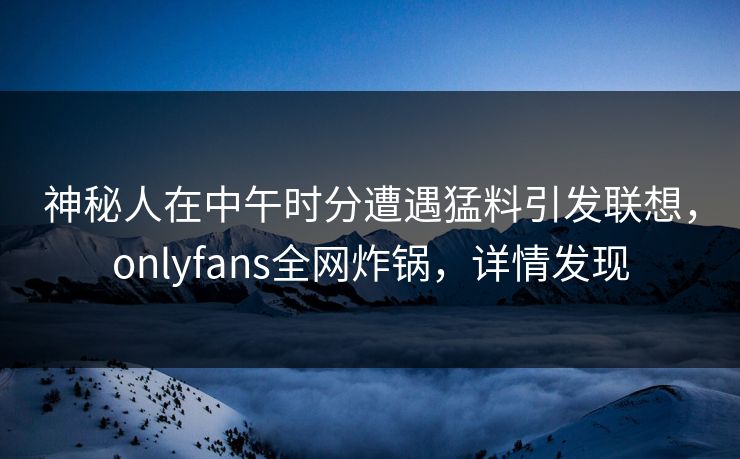 神秘人在中午时分遭遇猛料引发联想，onlyfans全网炸锅，详情发现