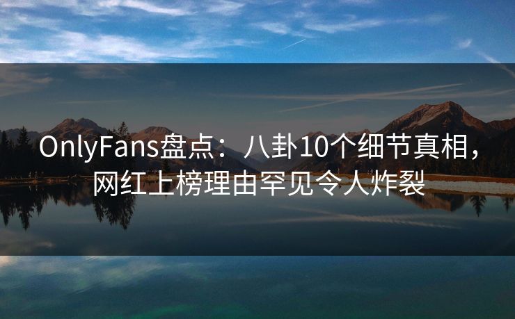 OnlyFans盘点：八卦10个细节真相，网红上榜理由罕见令人炸裂